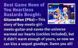 Best Game None of You Heartless Bastards Bought: GitarooMan (PS2)— This story of boy-meets-girl-meets-guitar-and-saves-the-universe warmed our hearts (cockles included), but it didn't warm enough of yours, so now we can kiss a sequel goodbye. Damn you all!